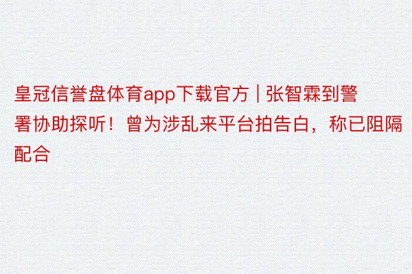 皇冠信誉盘体育app下载官方 | 张智霖到警署协助探听！曾为涉乱来平台拍告白，称已阻隔配合