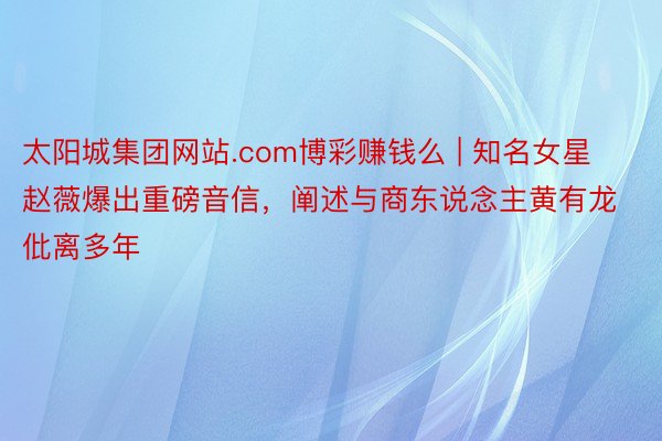 太阳城集团网站.com博彩赚钱么 | 知名女星赵薇爆出重磅音信，阐述与商东说念主黄有龙仳离多年