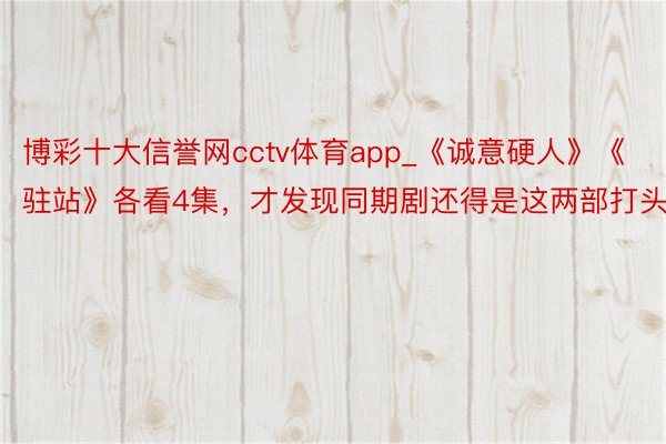 博彩十大信誉网cctv体育app_《诚意硬人》《驻站》各看4集，才发现同期剧还得是这两部打头