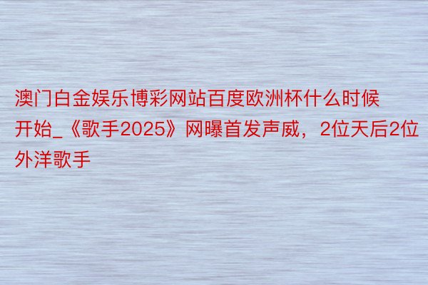 澳门白金娱乐博彩网站百度欧洲杯什么时候开始_《歌手2025》网曝首发声威，2位天后2位外洋歌手