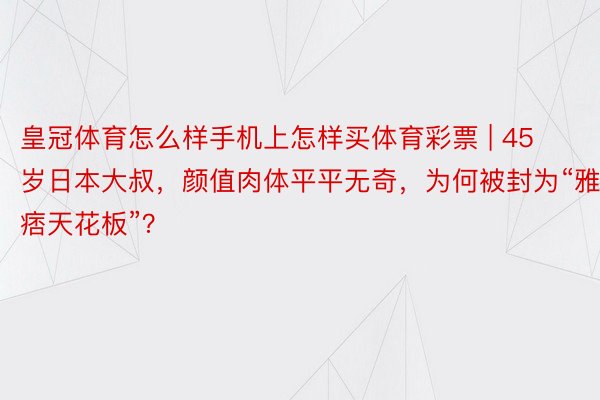 皇冠体育怎么样手机上怎样买体育彩票 | 45岁日本大叔，颜值肉体平平无奇，为何被封为“雅痞天花板”？