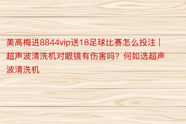 美高梅进8844vip送18足球比赛怎么投注 | 超声波清洗机对眼镜有伤害吗？何如选超声波清洗机