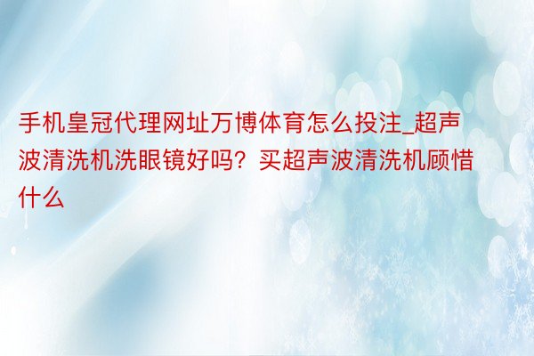 手机皇冠代理网址万博体育怎么投注_超声波清洗机洗眼镜好吗？买超声波清洗机顾惜什么