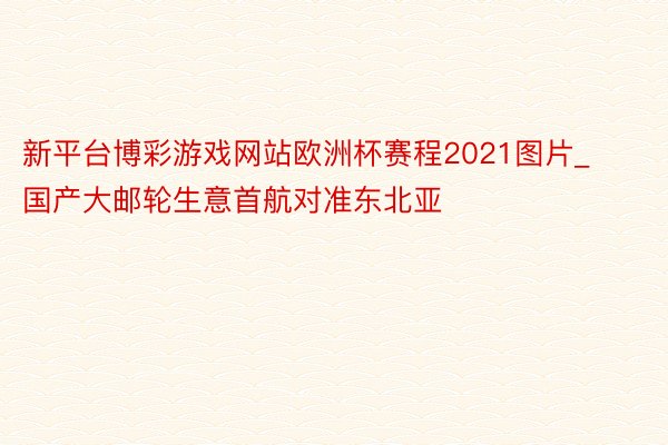 新平台博彩游戏网站欧洲杯赛程2021图片_国产大邮轮生意首航对准东北亚