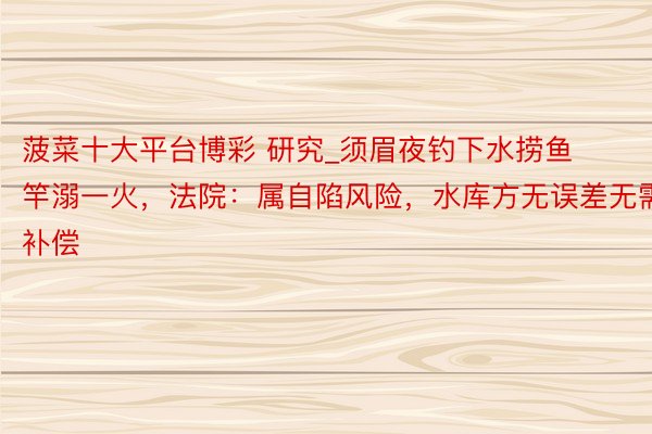 菠菜十大平台博彩 研究_须眉夜钓下水捞鱼竿溺一火,法院:属自陷风险,水库方无误差无需补偿