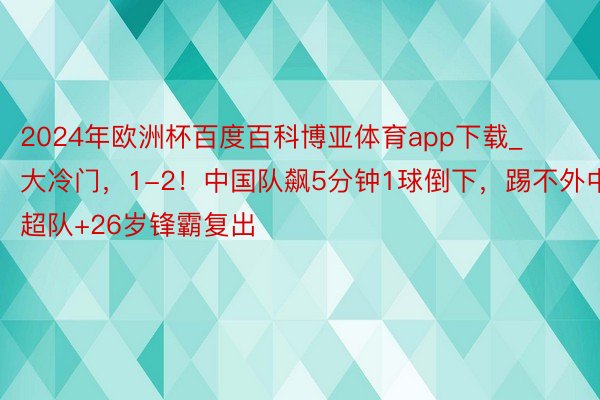 2024年欧洲杯百度百科博亚体育app下载_大冷门,1-2!中国队飙5分钟1球倒下,踢不外中超队+26岁锋霸复出
